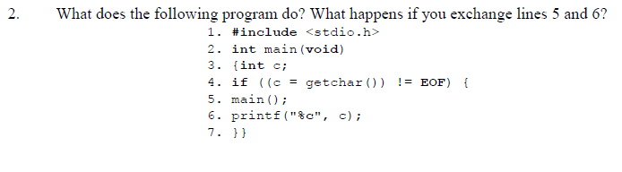 2.
What does the following program do? What happens if you exchange lines 5 and 6?
1. #include <stdio.h>
2. int main (void)
3. {int c;
4. if ((c = getchar ()) != EOF) {
5. main ();
6. printf ("$c", c);
7. }}
