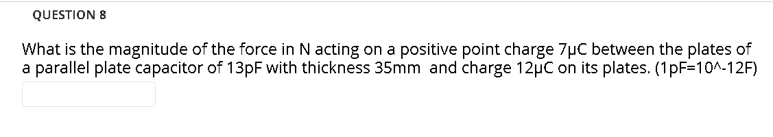 QUESTION 8
What is the magnitude of the force in N acting on a positive point charge 7µC between the plates of
a parallel plate capacitor of 13PF with thickness 35mm and charge 12µC on its plates. (1pF=10^-12F)
