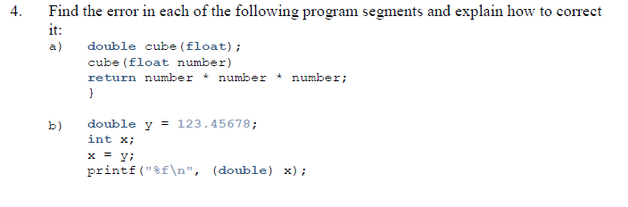 Find the error in each of the following program segments and explain how to correct
it:
4.
a)
double cube (float);
cube (float number)
return number * number * number;
double y = 123.45678;
int x;
b)
x = y;
printf ("%f\n", (double) x);
