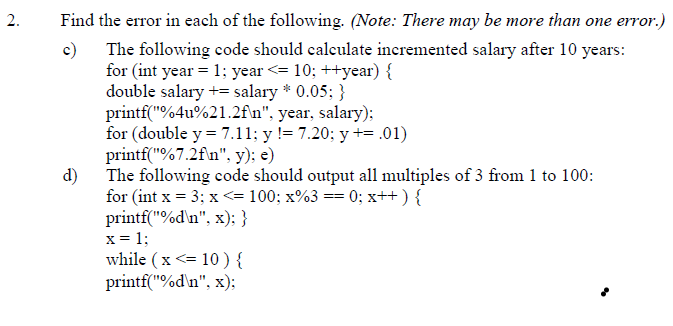 2.
Find the error in each of the following. (Note: There may be more than one error.)
c) The following code should calculate incremented salary after 10 years:
for (int year = 1; year <= 10; ++year) {
double salary += salary * 0.05; }
printf("%4u%21.2f\n", year, salary);
for (double y = 7.11; y != 7.20; y += .01)
printf("%7.2f\n", y); e)
d)
The following code should output all multiples of 3 from 1 to 100:
for (int x = 3; x <= 100; x%3 == 0; x++ ) {
printf("%d\n", x); }
x = 1;
while ( x <= 10 ) {
printf("%d\n", x):
