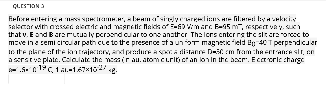 QUESTION 3
Before entering a mass spectrometer, a beam of singly charged ions are filtered by a velocity
selector with crossed electric and magnetic fields of E=69 V/m and B=95 mT, respectively, such
that v, E and B are mutually perpendicular to one another. The ions entering the slit are forced to
move in a semi-circular path due to the presence of a uniform magnetic field Bo=40 T perpendicular
to the plane of the ion trajectory, and produce a spot a distance D=50 cm from the entrance slit, on
a sensitive plate. Calculate the mass (in au, atomic unit) of an ion in the beam. Electronic charge
e=1.6x10-19 c, 1 au=1.67x10-2/ kg.
