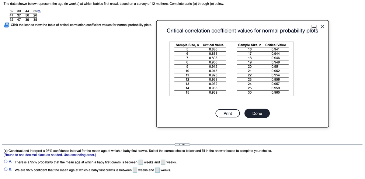 The data shown below represent the age (in weeks) at which babies first crawl, based on a survey of 12 mothers. Complete parts (a) through (c) below.
52
30
44
350
47
37
56
26
52
47
39
35
Click the icon to view the table of critical correlation coefficient values for normal probability plots.
Critical correlation coefficient values for normal probability plots
Sample Size, n
Critical Value
Sample Size, n
Critical Value
5
0.880
16
0.941
6
0.888
17
0.944
7
0.898
18
0.946
0.906
19
0.949
9.
0.912
20
0.951
10
0.918
21
0.952
11
0.923
22
0.954
12
0.928
23
0.956
13
0.932
24
0.957
14
0.935
25
0.959
15
0.939
30
0.960
Print
Done
.....
(c) Construct and interpret a 95% confidence interval for the mean age at which a baby first crawls. Select the correct choice below and fill in the answer boxes to complete your choice.
(Round to one decimal place as needed. Use ascending order.)
A. There is a 95% probability that the mean age at which a baby first crawls is between
weeks and
weeks.
B. We are 95% confident that the mean age at which a baby first crawls is between
weeks and
weeks.
