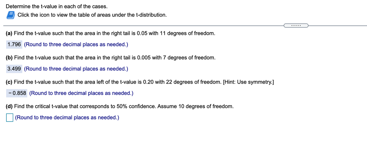 Determine the t-value in each of the cases.
Click the icon to view the table of areas under the t-distribution.
.....
(a) Find the t-value such that the area in the right tail is 0.05 with 11 degrees of freedom.
1.796 (Round to three decimal places as needed.)
(b) Find the t-value such that the area in the right tail is 0.005 with 7 degrees of freedom.
3.499 (Round to three decimal places as needed.)
(c) Find the t-value such that the area left of the t-value is 0.20 with 22 degrees of freedom. [Hint: Use symmetry.]
- 0.858 (Round to three decimal places as needed.)
(d) Find the critical t-value that corresponds to 50% confidence. Assume 10 degrees of freedom.
(Round to three decimal places as needed.)
