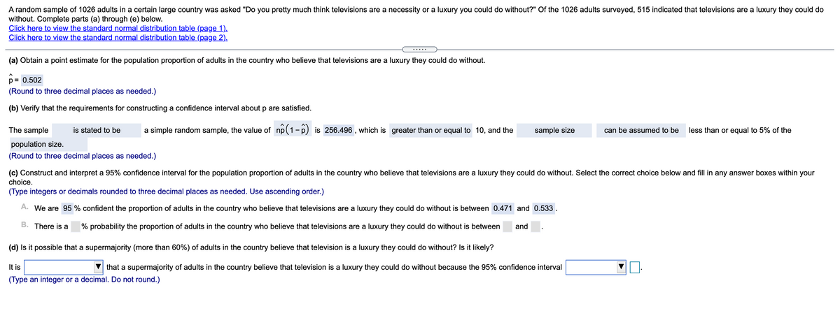 A random sample of 1026 adults in a certain large country was asked "Do you pretty much think televisions are a necessity or a luxury you could do without?" Of the 1026 adults surveyed, 515 indicated that televisions are a luxury they could do
without. Complete parts (a) through (e) below.
Click here to view the standard normal distribution table (page 1).
Click here to view the standard normal distribution table (page 2).
.....
(a) Obtain a point estimate for the population proportion of adults in the country who believe that televisions are a luxury they could do without.
p= 0.502
(Round to three decimal places as needed.)
(b) Verify that the requirements for constructing a confidence interval about p are satisfied.
The sample
is stated to be
a simple random sample, the value of np(1-p) is 256.496 , which is greater than or equal to 10, and the
sample size
can be assumed to be
less than or equal to 5% of the
population size.
(Round to three decimal places as needed.)
(c) Construct and interpret a 95% confidence interval for the population proportion of adults in the country who believe that televisions are a luxury they could do without. Select the correct choice below and fill in any answer boxes within your
choice.
(Type integers or decimals rounded to three decimal places as needed. Use ascending order.)
A. We are 95 % confident the proportion of adults in the country who believe that televisions are a luxury they could do without is between 0.471 and 0.533
B. There is a
% probability the proportion of adults in the country who believe that televisions are a luxury they could do without is between
and
(d) Is it possible that a supermajority (more than 60%) of adults in the country believe that television is a luxury they could do without? Is it likely?
It is
that a supermajority of adults in the country believe that television is a luxury they could do without because the 95% confidence interval
(Type an integer or a decimal. Do not round.)
