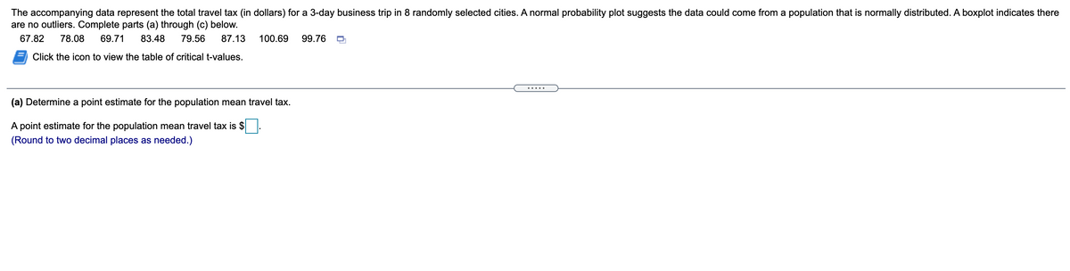 The accompanying data represent the total travel tax (in dollars) for a 3-day business trip in 8 randomly selected cities. A normal probability plot suggests the data could come from a population that is normally distributed. A boxplot indicates there
are no outliers. Complete parts (a) through (c) below.
67.82
78.08
69.71
83.48
79.56
87.13
100.69
99.76
Click the icon to view the table of critical t-values.
.....
(a) Determine a point estimate for the population mean travel tax.
A point estimate for the population mean travel tax is $
(Round to two decimal places as needed.)
