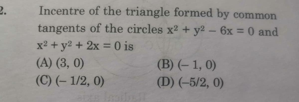 2.
Incentre of the triangle formed by common
tangents of the circles x2 + y2 - 6x = 0 and
%3D
x2 + y2 + 2x = 0 is
(A) (3, 0)
(C) (– 1/2, 0)
(B) (– 1, 0)
(D) (-5/2, 0)
