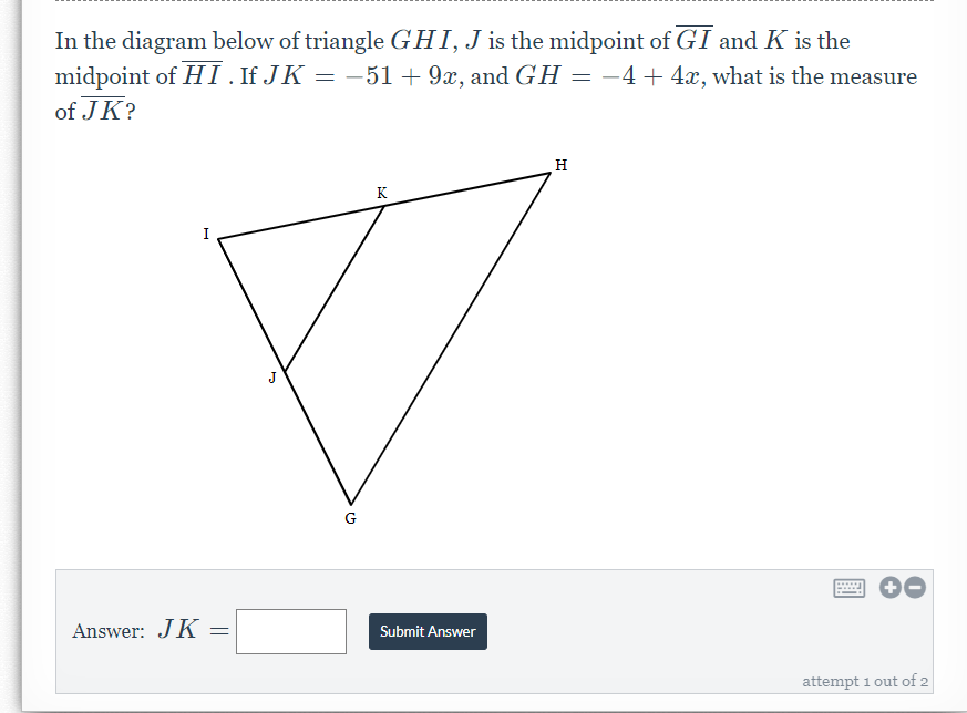 In the diagram below of triangle GHI,J is the midpoint of GI and K is the
midpoint of HI.IFJK = –51+9x, and GH = -4+4x, what is the measure
of JK?
H
K
I
G
Answer: JK
Submit Answer
attempt 1 out of 2
