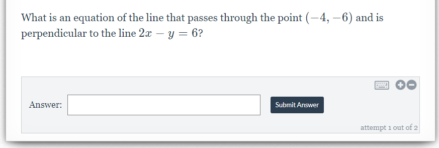 What is an equation of the line that passes through the point (-4, –6) and is
perpendicular to the line 2x – y = 6?
Answer:
Submit Answer
attempt 1 out of 2
