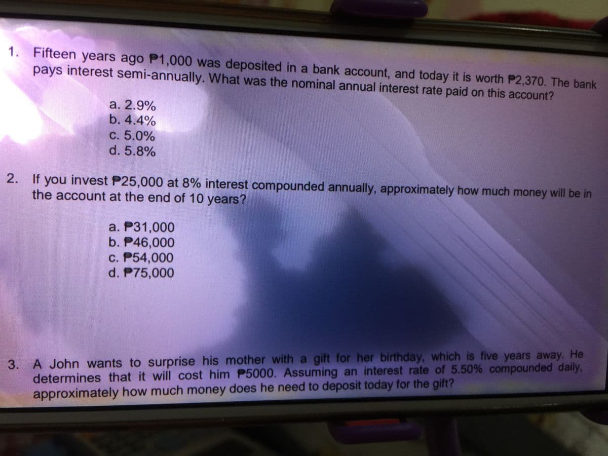 1. Fifteen years ago P1,000 was deposited in a bank account, and today it is worth P2,370. The bank
pays interest semi-annually. What was the nominal annual interest rate paid on this account?
a. 2.9%
b. 4.4%
C. 5.0%
d. 5.8%
2. If you invest P25,000 at 8% interest compounded annually, approximately how much money will be in
the account at the end of 10 years?
a. P31,000
b. P46,000
c. P54,000
d. P75,000
3. A John wants to surprise his mother with a gift for her birthday, which is five years away. He
determines that it will cost him P5000. Assuming an interest rate of 5.50% compounded daily,
approximately how much money does he need to deposit today for the gift?
