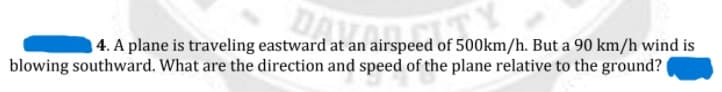 DATORS
4. A plane is traveling eastward at an airspeed of 500km/h. But a 90 km/h wind is
blowing southward. What are the direction and speed of the plane relative to the ground?
