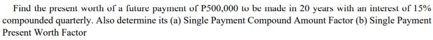 Find the present worth of a future payment of P500,000 to be made in 20 years with an interest of 15%
compounded quarterly. Also determine its (a) Single Payment Compound Amount Factor (b) Single Payment
Present Worth Factor
