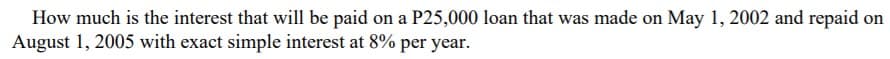 How much is the interest that will be paid on a P25,000 loan that was made on May 1, 2002 and repaid on
August 1, 2005 with exact simple interest at 8% per year.
