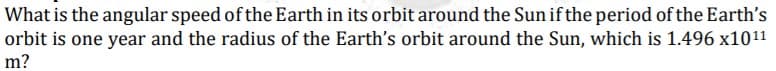 What is the angular speed of the Earth in its orbit around the Sun if the period of the Earth's
orbit is one year and the radius of the Earth's orbit around the Sun, which is 1.496 x1011
m?
