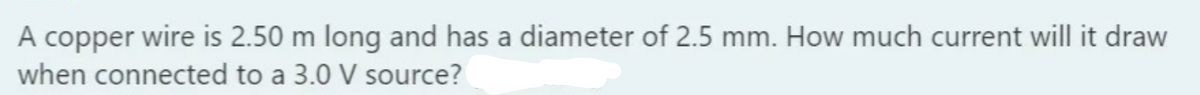 A copper wire is 2.50 m long and has a diameter of 2.5 mm. How much current will it draw
when connected to a 3.0 V source?
