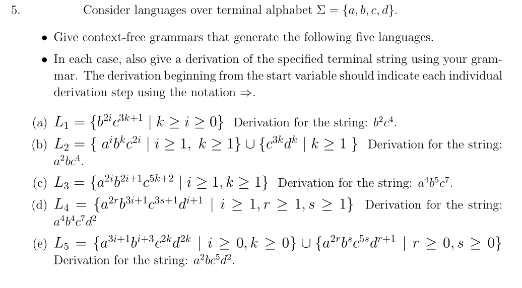 5.
Consider languages over terminal alphabet Σ = {a,b,c,d}.
Give context-free grammars that generate the following five languages.
• In each case, also give a derivation of the specified terminal string using your gram-
mar. The derivation beginning from the start variable should indicate each individual
derivation step using the notation ⇒.
(a) L₁ = {b²i³k+¹ | k ≥ i ≥ 0} Derivation for the string: 6²c4.
(b) L₂ = { a¹bk c²i | i ≥ 1, k ≥ 1} U {c³k dk | k ≥ 1} Derivation for the string:
a²bc².
(c) L3 = {a²if²i+1c5k+2 | i ≥ 1, k ≥ 1} Derivation for the string: a¹b³c7.
(d) L₁ =
=
{a²f³i+1³s+1di+¹ | i ≥ 1, r ≥ 1, s ≥ 1} Derivation for the string:
2r
a¹b¹c²d²
(e) L5 = {a³i+¹f²+3 ¿2k d²k | i ≥ 0, k ≥ 0} U {a²¹b³c³³d²+¹ | r ≥ 0, s ≥ 0}
Derivation for the string: a²bc5d².