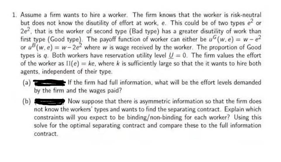 1. Assume a firm wants to hire a worker. The firm knows that the worker is risk-neutral
but does not know the disutility of effort at work, e. This could be of two types e² or
2e2, that is the worker of second type (Bad type) has a greater disutility of work than
first type (Good type). The payoff function of worker can either be u(w.e) = w-e²
or u (w. e) = w-2e² where w is wage received by the worker. The proportion of Good
types is q. Both workers have reservation utility level U = 0. The firm values the effort
of the worker as II(e) = ke, where k is sufficiently large so that the it wants to hire both
agents, independent of their type.
(a)
If the firm had full information, what will be the effort levels demanded
by the firm and the wages paid?
(b)
Now suppose that there is asymmetric information so that the firm does
not know the workers' types and wants to find the separating contract. Explain which
constraints will you expect to be binding/non-binding for each worker? Using this
solve for the optimal separating contract and compare these to the full information
contract.