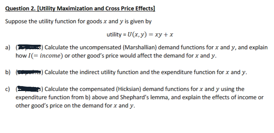 Question 2. [Utility Maximization and Cross Price Effects]
Suppose the utility function for goods x and y is given by
utility = U(x, y) = xy + x
a)
$) Calculate the uncompensated (Marshallian) demand functions for x and y, and explain
how I(= income) or other good's price would affect the demand for x and y.
b) (i) Calculate the indirect utility function and the expenditure function for x and y.
c)
s) Calculate the compensated (Hicksian) demand functions for x and y using the
expenditure function from b) above and Shephard's lemma, and explain the effects of income or
other good's price on the demand for x and y.