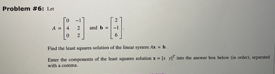 Problem #6: Let
2
[]
6
Find the least squares solution of the linear system Ax = b.
A =
0
4
2
0 2
and b =
= [x y] into the answer box below (in order), separated
Enter the components of the least squares solution x =
with a comma.