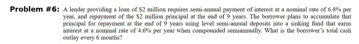 Problem #6: A lender providing a loan of $2 million requires semi-annual payment of interest at a nominal rate of 6.8% per
year, and repayment of the $2 million principal at the end of 9 years. The borrower plans to accumulate that
principal for repayment at the end of 9 years using level semi-annual deposits into a sinking fund that earns
interest at a nominal rate of 4.6% per year when compounded semiannually. What is the borrower's total cash
outlay every 6 months?