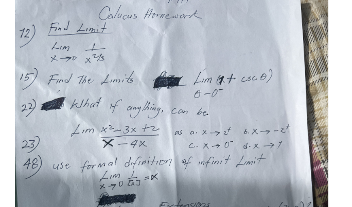 12)
12) Find Limit
Lim
ㅗ
Calucus Homework.
x70x²2/3
15) Find The Limits
22).
23)
48)
What if anything,
Lim x²-3x +2
X-4X
Lim (+ csc e)
0-0-
Can be
a. x->2² b. x->-2t
c. XO d-x →7
use formal definition of infinit Limit
Lim
X-703=X
Extensions
XOX
W
mu
71
10