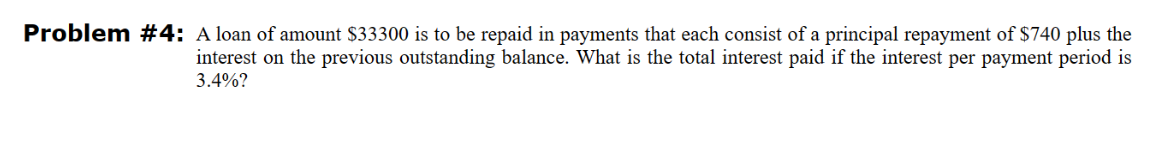 Problem #4: A loan of amount $33300 is to be repaid in payments that each consist of a principal repayment of $740 plus the
interest on the previous outstanding balance. What is the total interest paid if the interest per payment period is
3.4%?