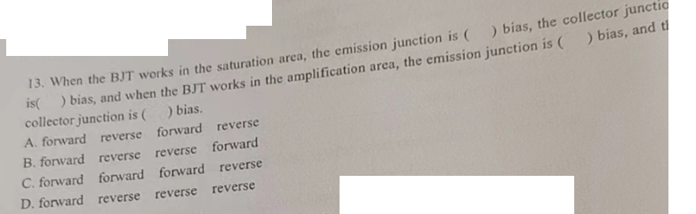 13. When the BJT works in the saturation area, the emission junction is () bias, the collector junctic
is() bias, and when the BJT works in the amplification area, the emission junction is ( ) bias, and t
collector junction is ( _) bias.
A. forward reverse forward reverse
B. forward reverse reverse forward
C. forward forward forward reverse
reverse reverse
D. forward reverse