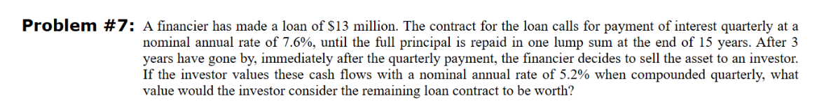 Problem #7: A financier has made a loan of $13 million. The contract for the loan calls for payment of interest quarterly at a
nominal annual rate of 7.6%, until the full principal is repaid in one lump sum at the end of 15 years. After 3
years have gone by, immediately after the quarterly payment, the financier decides to sell the asset to an investor.
If the investor values these cash flows with a nominal annual rate of 5.2% when compounded quarterly, what
value would the investor consider the remaining loan contract to be worth?