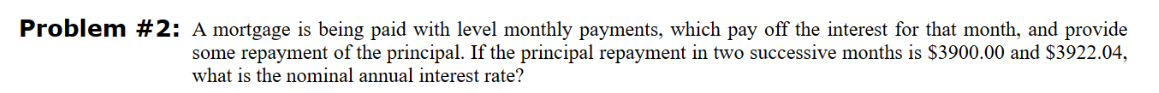 Problem #2: A mortgage is being paid with level monthly payments, which pay off the interest for that month, and provide
some repayment of the principal. If the principal repayment in two successive months is $3900.00 and $3922.04,
what is the nominal annual interest rate?