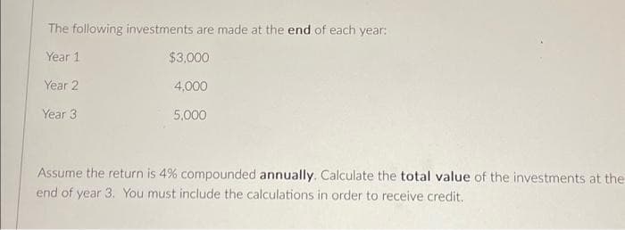 The following investments are made at the end of each year:
Year 1
$3,000
Year 2
4,000
5,000
Year 3
Assume the return is 4% compounded annually. Calculate the total value of the investments at the
end of year 3. You must include the calculations in order to receive credit.