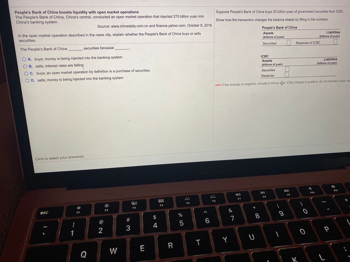 People's Bank of China boosts liquidity with open market operations
The People's Bank of China, China's central, conducted an open market operation that injected 270 billion yuan into
China's banking system.
Suppose People's Bank of China buys 20 billion yuan of government securities from ICBC.
Show how the transaction changes the balance sheets by filling in the numbers.
Source: www.chinadaily.com.cn and finance.yahoo.com, October 8, 2018.
In the open market operation described in the news clip, explain whether the People's Bank of China buys or sells
People's Bank of China
securities.
Assets
Liabilities
(billions of yuan)
(billions of yuan)
The People's Bank of China
securities because
Securities
Reserves of ICBC
A. buys; money is being injected into the banking system
ICBC
O B. sells; interest rates are falling
Assets
Liabilities
C. buys; an open market operation by definition is a purchase of securities
(billions of yuan)
(billions of yuan)
Securities
O D. sells; money is being injected into the banking system
Reserves
>>> If the change is negative, include a minus sgn. If the change is positive, do not include a plus sig
Click to select your answer(s).
MacBook
DII
DD
F11
F10
F9
D00
000
F8
80
F6
F7
F5
F4
F3
esc
F1
F2
&
@
23
7
8
2
3
4
1
Y
W
E
R
Q
P
T
%24
