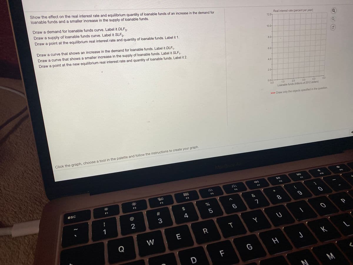 Show the effect on the real interest rate and equilibrium quantity of loanable funds of an increase in the demand for
loanable funds and a smaller increase in the supply of loanable funds.
Draw a demand for loanable funds curve. Label it DLF.
Draw a supply of loanable funds curve. Label it SLF.
Draw a point at the equilibrium real interest rate and quantity of loanable funds. Label it 1.
Real interest rate (percent per year)
12.0
Draw a curve that shows an increase in the demand for loanable funds. Label it DLF,.
10.0-
Draw a curve that shows a smaller increase in the supply of loanable funds. Label it SLF,.
Draw a point at the new equilibrium real interest rate and quantity of loanable funds. Label it 2.
8.0-
6.0-
4.0-
2.0-
0.0+
0.0
1.0
2.0
3.0
Loanable funds (trillions of 2012 dollars)
4.0
5.0
>>> Draw only the objects specified in the question.
Click the graph, choose a tool in the palette and follow the instructions to create your graph.
MacBook Air
DD
DII
F11
F10
F9
000
000
F8
F7
吕0
F6
F5
F4
F3
F2
esc
F1
&
#
7
8.
4
5
2
3
1
Y
W
E
Q
K
F
G
D
M
%24
