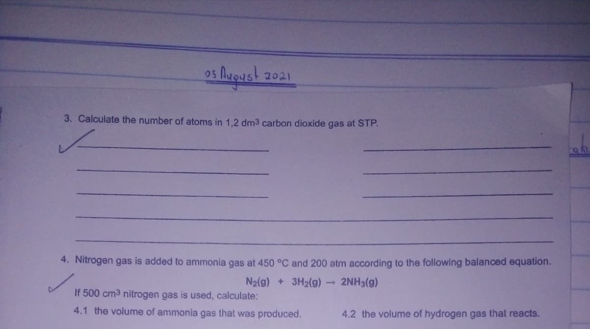 os Auoust 2021
3. Calculate the number of atoms in 1,2 dm3 carbon dioxide gas at STP.
4. Nitrogen gas is added to ammonia gas at 450 °C and 200 atm according to the following balanced equation.
N2(g) + 3H2(g)→
2NH3(g)
If 500 cm3 nitrogen gas is used, calculate:
4.1 the volume of ammonia gas that was produced.
4.2 the volume of hydrogen gas that reacts.
