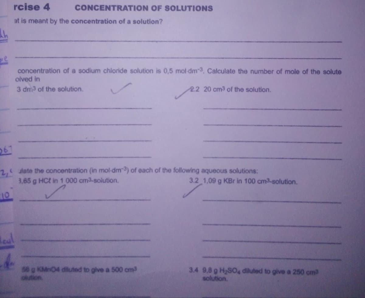 rcise 4
CONCENTRATION OF SOLUTIONS
at is meant by the concentration of a solution?
ore
concentration of a sodium chloride solution is 0,5 mol-dm-3, Calculate the number of mole of the solute
olved in
3 dm3 of the solution.
2.2 20 cm3 of the solution.
267
2, late the concentration (in mol-dm-) of each of the following aqueous solutions:
3,65 g HCt in 1 000 cm3-solution.
3.2 1,09 g KBr in 100 cm3-solution.
10
eal
58 g KMnO4 diluted to give a 500 cm3
olution.
3.4 9,8 g H2S04 diluted to give a 250 cm3
solution.
