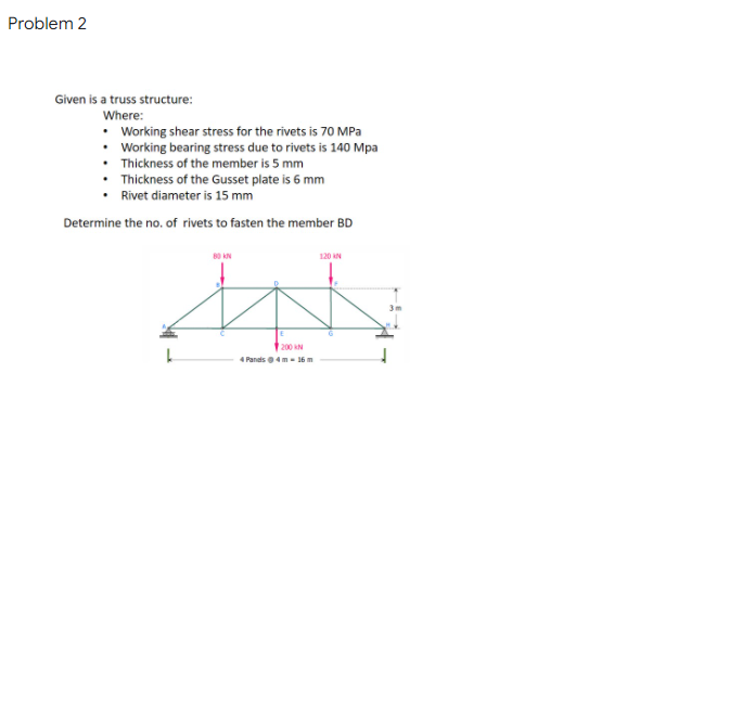 Problem 2
Given is a truss structure:
Where:
• Working shear stress for the rivets is 70 MPa
• Working bearing stress due to rivets is 140 Mpa
• Thickness of the member is 5 mm
• Thickness of the Gusset plate is 6 mm
Rivet diameter is 15 mm
Determine the no. of rivets to fasten the member BD
80 N
120 N
200 N
4 Pands 4m - 16 m
