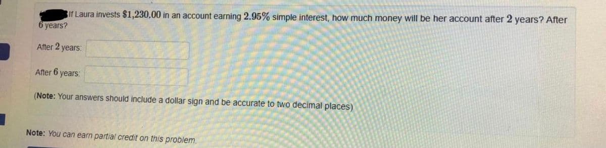 If Laura invests $1,230,00 in an account earning 2.95% simple interest, how much money will be her account after 2 years? After
6 years?
After 2 years:
After 6 years:
(Note: Your answers should include a dollar sign and be accurate to two decimal places)
Note: You can earn partial credit on this problem.
