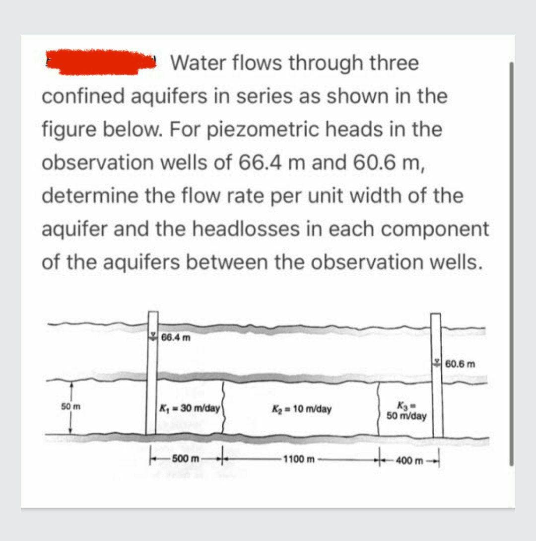 Water flows through three
confined aquifers in series as shown in the
figure below. For piezometric heads in the
observation wells of 66.4 m and 60.6 m,
determine the flow rate per unit width of the
aquifer and the headlosses in each component
of the aquifers between the observation wells.
50 m
66.4 m
K₁=30 m/day
50
500 m-
+
K₂ = 10 m/day
1100 m
K3=
50 m/day
400 m
60.6 m