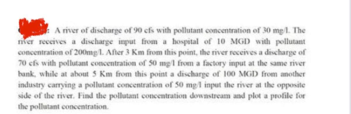 A river of discharge of 90 efs with pollutant concentration of 30 mg/1. The
river receives a discharge input from a hospital of 10 MGD with pollutant
concentration of 200mg/1. After 3 Km from this point, the river receives a discharge of
70 efs with pollutant concentration of 50 mg/l from a factory input at the same river
bank, while at about 5 Km from this point a discharge of 100 MGD from another
industry carrying a pollutant concentration of 50 mg/1 input the river at the opposite
side of the river. Find the pollutant concentration downstream and plot a profile for
the pollutant concentration.