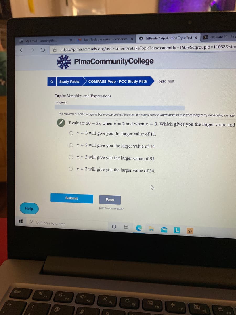 B evaluate 20 -3x
O EdReady Application Topic Test x
N Re: I Took the new student orient X
LO My Email - LookingGlass
->
A https://pima.edready.org/assessment/retakeTopic?assessmentld315063&groupld3D110628&stuc
A PimaCommunityCollege
Topic Test
Study Paths
COMPASS Prep - PCC Study Path
Topic: Variables and Expressions
Progress:
The movement of the progress bar may be uneven because questions can be worth more or less (including zero) depending on your
Evaluate 20 - 3x when x = 2 and when x 3. Which gives you the larger value and
O x = 3 will give you the larger value of 11.
O x = 2 will give you the larger value of 14.
O x= 3 will give you the larger value of 51.
O x = 2 will give you the larger value of 34.
Submit
Pass
Don't know answer
Help
P Type here to search
Esc
F1
F2
F3
F4
F6
F6
F7
F8
23
近
