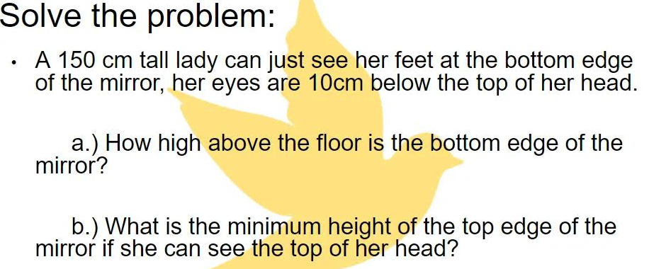 Solve the problem:
A 150 cm tall lady can just see her feet at the bottom edge
of the mirror, her eyes are 10cm below the top of her head.
a.) How high above the floor is the bottom edge of the
mirror?
b.) What is the minimum height of the top edge of the
mirror if she can see the top of her head?
