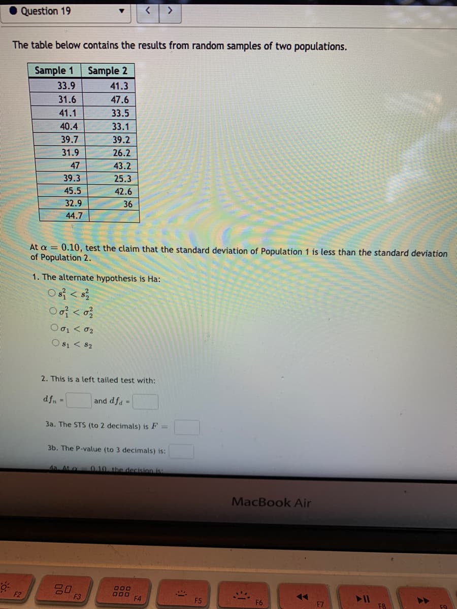 Question 19
>
The table below contains the results from random samples of two populations.
Sample 1
Sample 2
33.9
41.3
31.6
47.6
41.1
33.5
40.4
33.1
39.7
39.2
31.9
26.2
47
43.2
39.3
25.3
45.5
42.6
32.9
36
44.7
At a = 0.10, test the claim that the standard deviation of Population 1 is less than the standard deviation
of Population 2.
1. The alternate hypothesis is Ha:
Os < s
Ο σι < σ2
O s1 < 82
2. This is a left tailed test with:
dfn =
and dfa =
3a. The STS (to 2 decimals) is F =
3b. The P-value (to 3 decimals) is:
4a. At a
0.10. the decision is:
MacBook Air
O00
O00
F4
F2
F3
F5
F6
F7
F9
