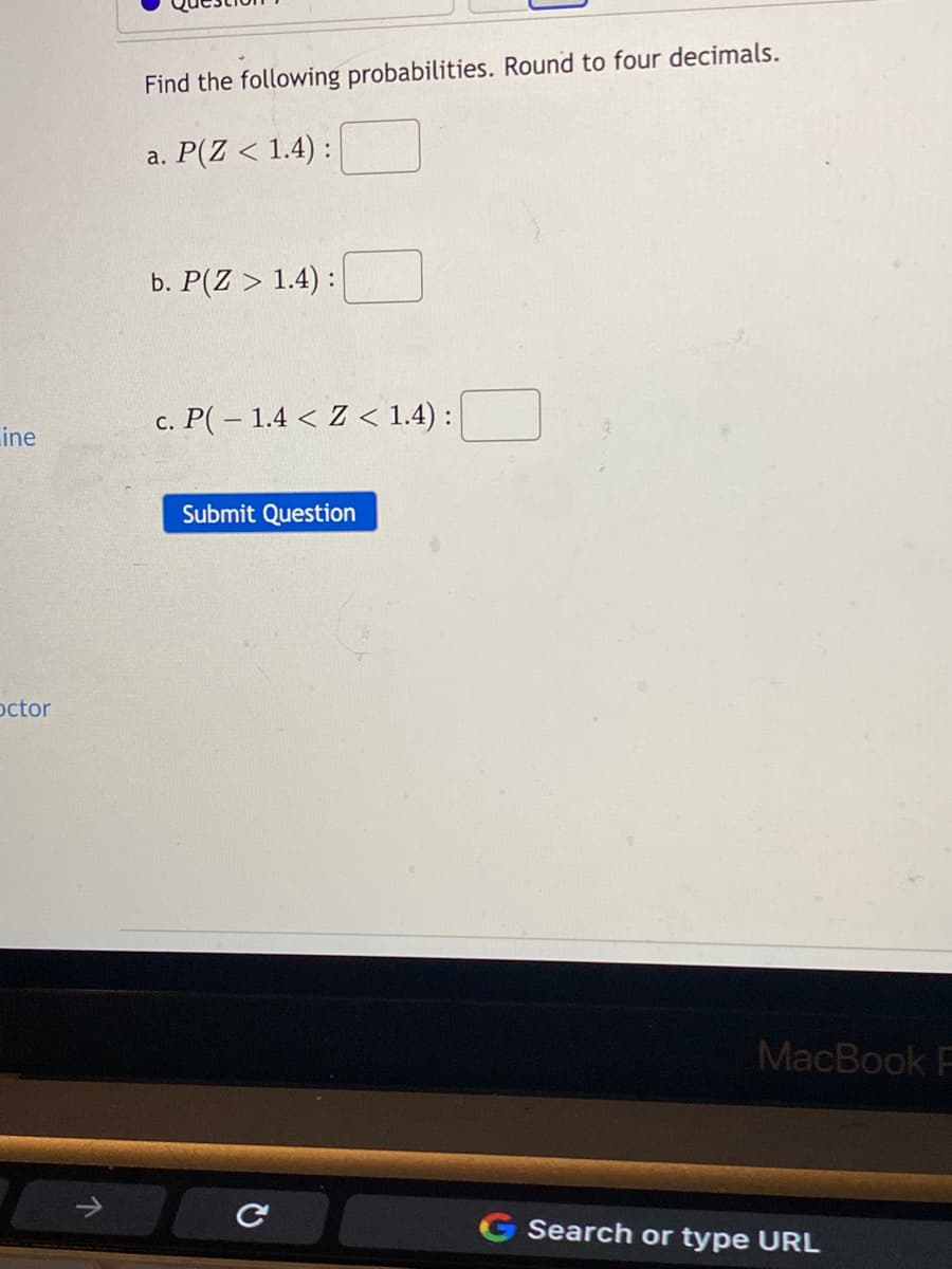 Find the following probabilities. Round to four decimals.
a. P(Z < 1.4) :
b. P(Z > 1.4) :
c. P( – 1.4 < Z < 1.4) :
ine
Submit Question
octor
MacBook F
G Search or type URL
