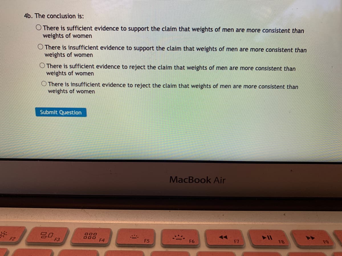 4b. The conclusion is:
O There is sufficient evidence to support the claim that weights of men are more consistent than
weights of women
O There is insufficient evidence to support the claim that weights of men are more consistent than
weights of women
O There is sufficient evidence to reject the claim that weights of men are more consistent than
weights of women
O There is insufficient evidence to reject the claim that weights of men are more consistent than
weights of women
Submit Question
MacBook Air
吕0
F2
F3
11
F4
F5
F6
F7
F8
F9
