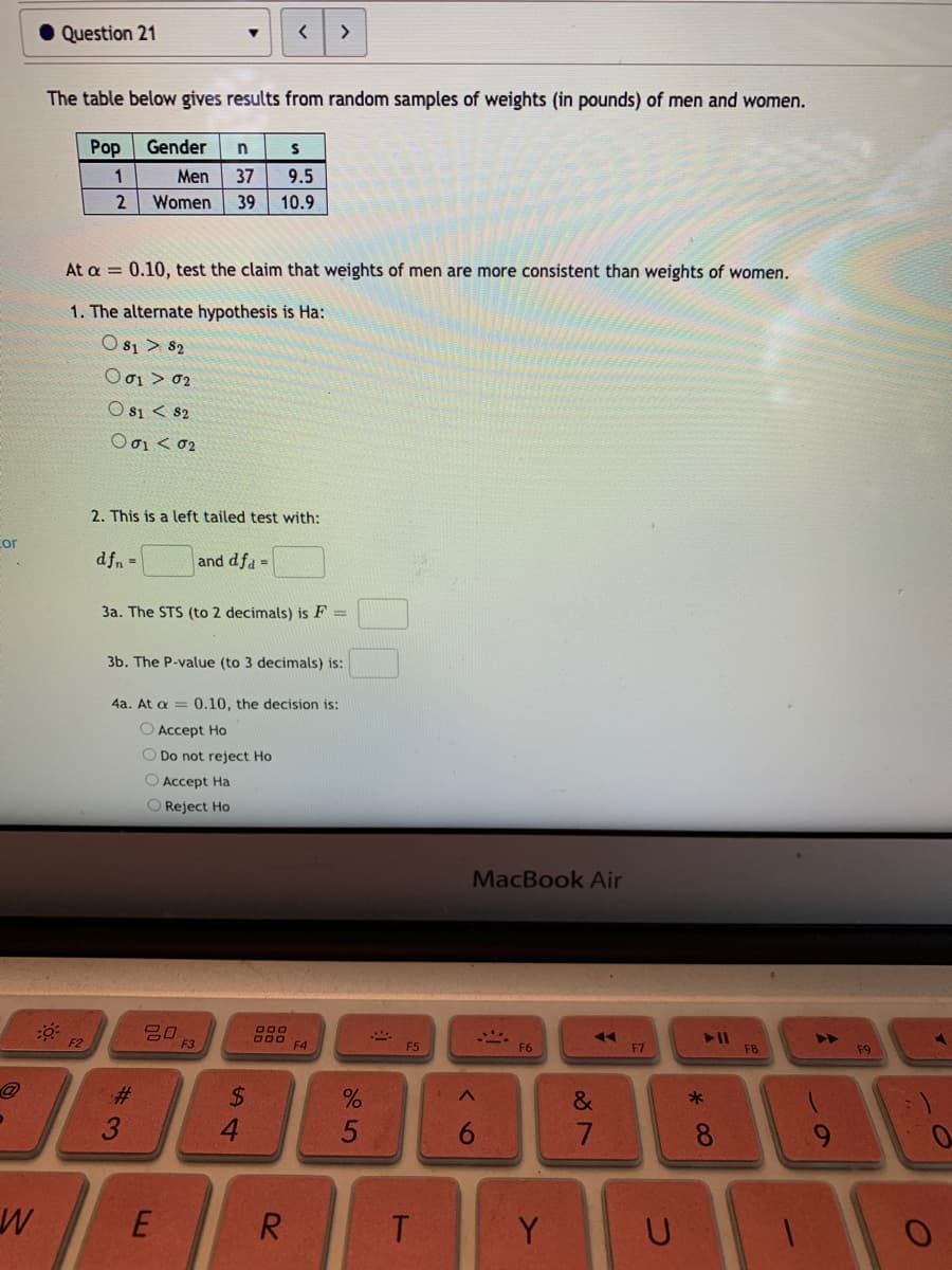 • Question 21
>
The table below gives results from random samples of weights (in pounds) of men and women.
Pop
Gender
1
Men
37
9.5
Women
39
10.9
At a = 0.10, test the claim that weights of men are more consistent than weights of women.
1. The alternate hypothesis is Ha:
O s1 > 82
Ο σι > σ2
O s1 < 82
Ο σι < σ
2. This is a left tailed test with:
cor
dfn =
and dfa =
3a. The STS (to 2 decimals) is F =
3b. The P-value (to 3 decimals) is:
4a. At a = 0.10, the decision is:
O Accept Ho
O Do not reject Ho
O Accept Ha
O Reject Ho
MacBook Air
F3
F4
4>
F5
F6
F7
F8
F9
%2$
4.
%23
*
R
Y
96
5
