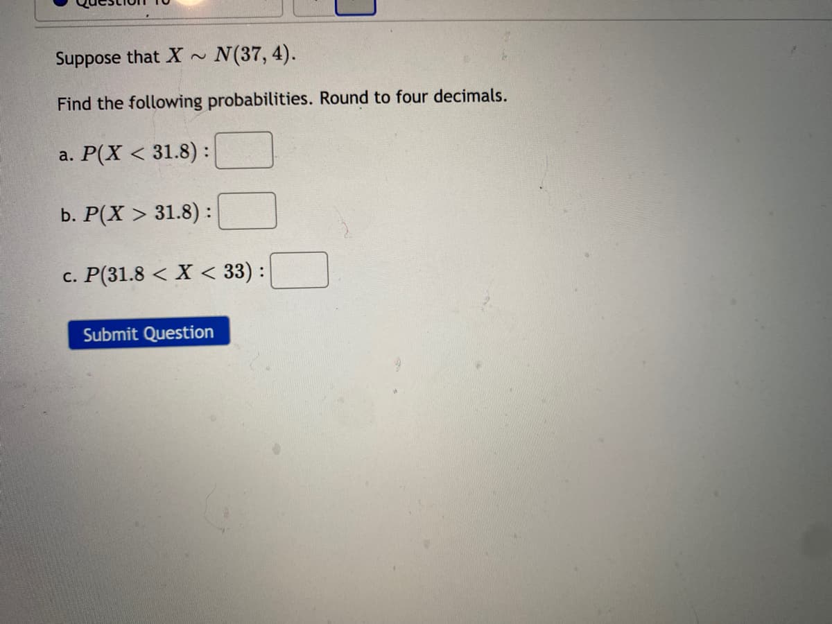 Suppose that X ~
N(37, 4).
Find the following probabilities. Round to four decimals.
a. Р(X < 31.8):
b. Р(X > 31.8) :
c. P(31.8 < X < 33) :
Submit Question
