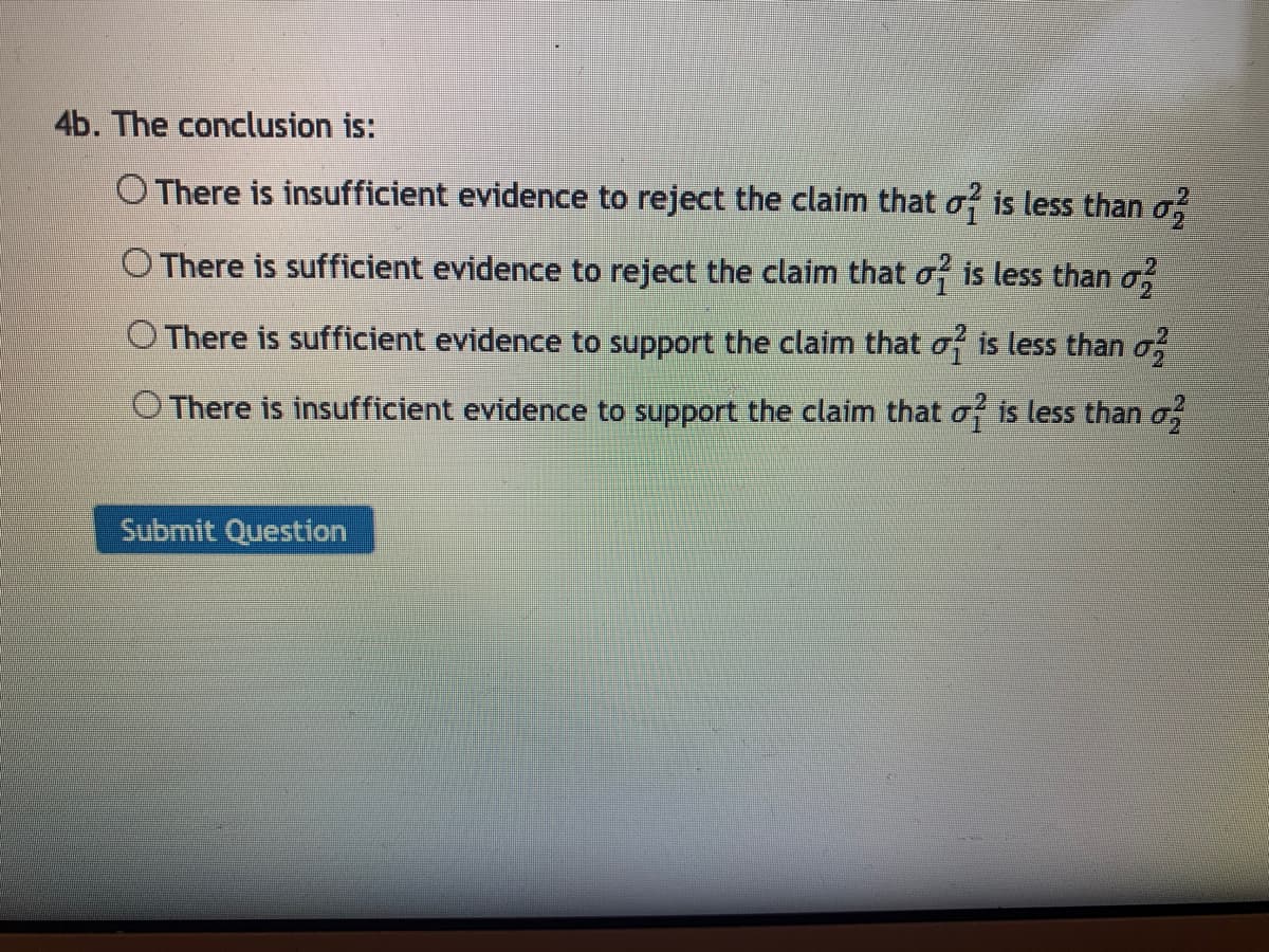 4b. The conclusion is:
O There is insufficient evidence to reject the claim that o is less than o,
O There is sufficient evidence to reject the claim that o is less than o,
O There is sufficient evidence to support the claim that o is less than o
O There is insufficient evidence to support the claim that of is less than o,
Submit Question
