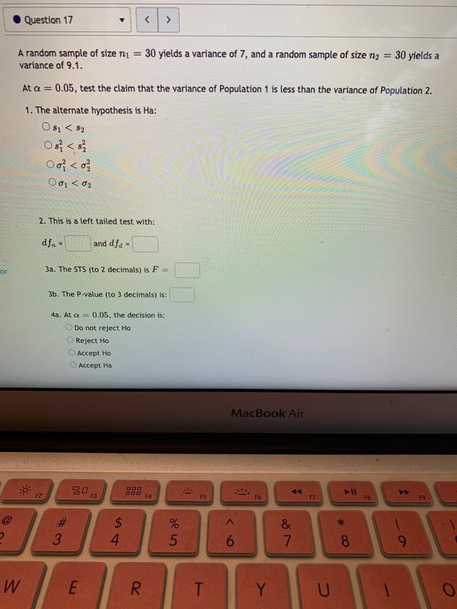 Question 17
>
A random sample of size nį = 30 yields a variance of 7, and a random sample of size n2 = 30 yields a
variance of 9.1.
At a = 0.05, test the claim that the variance of Population 1 is less than the variance of Population 2.
1. The alternate hypothesis is Ha:
O s1 < 82
2. This is a left tailed test with:
dfn =
and dfa =
or
3a. The STS (to 2 decimals) is F =
3b. The P-value (to 3 decimals) is:
4a. At a = 0.05, the decision is:
O Do not reject Ho
O Reject Ho
O Accept Ho
O Accept Ha
MacBook Air
吕0
F3
O00
O00
F4
F2
F5
F7
F8
F9
@
%24
4.
23
&
8
9.
W
R.
T
Y
