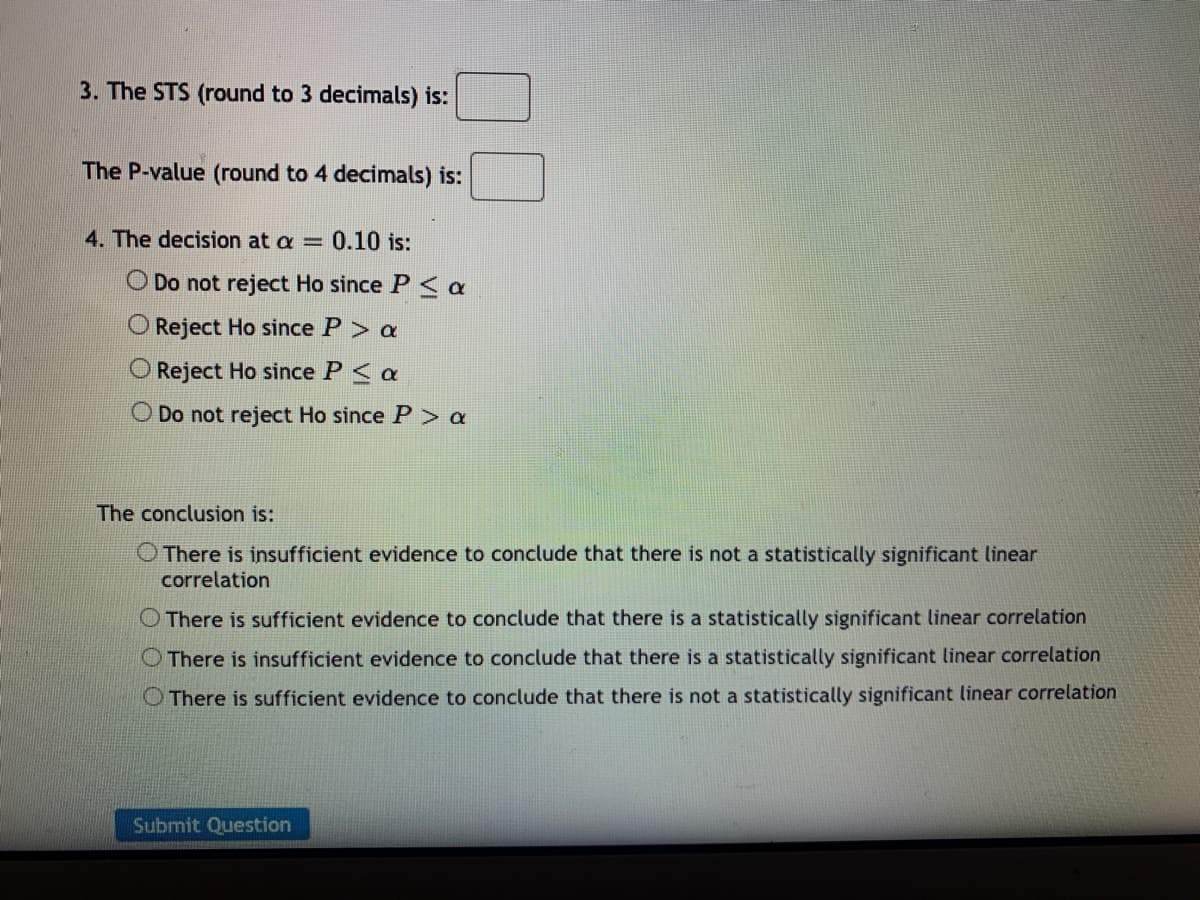 3. The STS (round to 3 decimals) is:
The P-value (round to 4 decimals) is:
4. The decision at a = 0.10 is:
O Do not reject Ho since P < a
O Reject Ho since P> a
Reject Ho since P< a
O Do not reject Ho since P > a
The conclusion is:
O There is insufficient evidence to conclude that there is not a statistically significant linear
correlation
O There is sufficient evidence to conclude that there is a statistically significant linear correlation
O There is insufficient evidence to conclude that there is a statistically significant linear correlation
O There is sufficient evidence to conclude that there is not a statistically significant linear correlation
Submit Question
