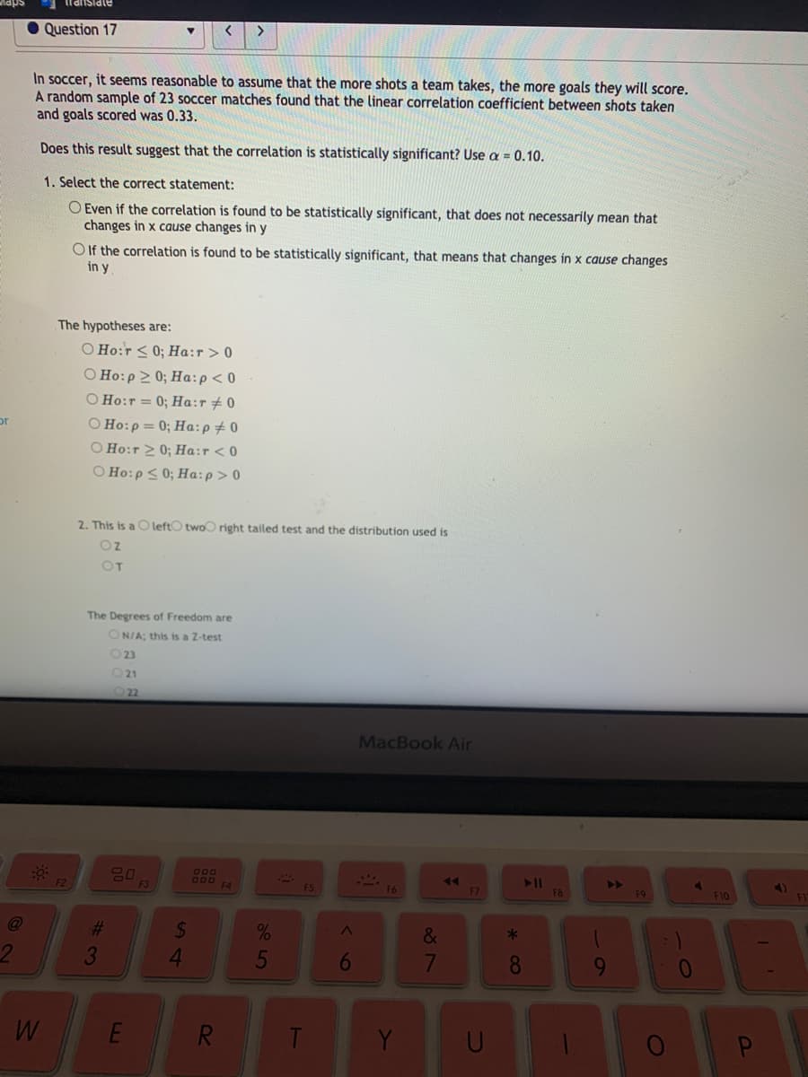 • Question 17
>
In soccer, it seems reasonable to assume that the more shots a team takes, the more goals they will score.
A random sample of 23 soccer matches found that the linear correlation coefficient between shots taken
and goals scored was 0.33.
Does this result suggest that the correlation is statistically significant? Use a = 0.10.
1. Select the correct statement:
O Even if the correlation is found to be statistically significant, that does not necessarily mean that
changes in x cause changes in y
O If the correlation is found to be statistically significant, that means that changes in x cause changes
in y
The hypotheses are:
O Ho:r < 0; Ha:r > 0
Ο Ho:ρ Σ 0; Ha:ρ< 0
O Ho:r = 0; Ha:r + 0
O Ho:p= 0; Ha:p#0
O Ho:r 2 0; Ha:r < 0
O Ho:p < 0; Ha:p> 0
or
2. This is a C leftO twoo right tailed test and the distribution used is
Oz
OT
The Degrees of Freedom are
ON/A; this is a Z-test
O23
O21
MacBook Air
80
680
B00
F4
F2
ES
F6
4)
F7
FB
F9
F10
%23
%24
&
3
4.
5
8
E
R.
Y
* 00
