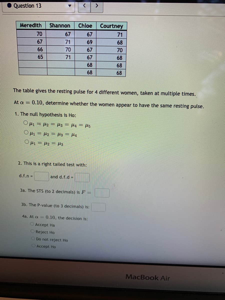 Question 13
Meredith
Shannon
Chloe
Courtney
70
67
67
71
67
71
69
68
66
70
67
70
65
71
67
68
68
68
68
68
The table gives the resting pulse for 4 different women, taken at multiple times.
At a = 0.10, determine whether the women appear to have the same resting pulse.
1. The null hypothesis is Ho:
OHi = #2 = H3 = H4 = H5
OHi = µ2 = H3 = H4
O µ1 = H2 = H3
2. This is a right tailed test with:
d.f.n =
and d.f.d =
3a. The STS (to 2 decimals) is F =
3b. The P-value (to 3 decimals) is:
4a. At a = 0.10, the decision is:
O Accept Ha
O Reject Ho
O Do not reject Ho
O Accept Ho
MacBook Air
