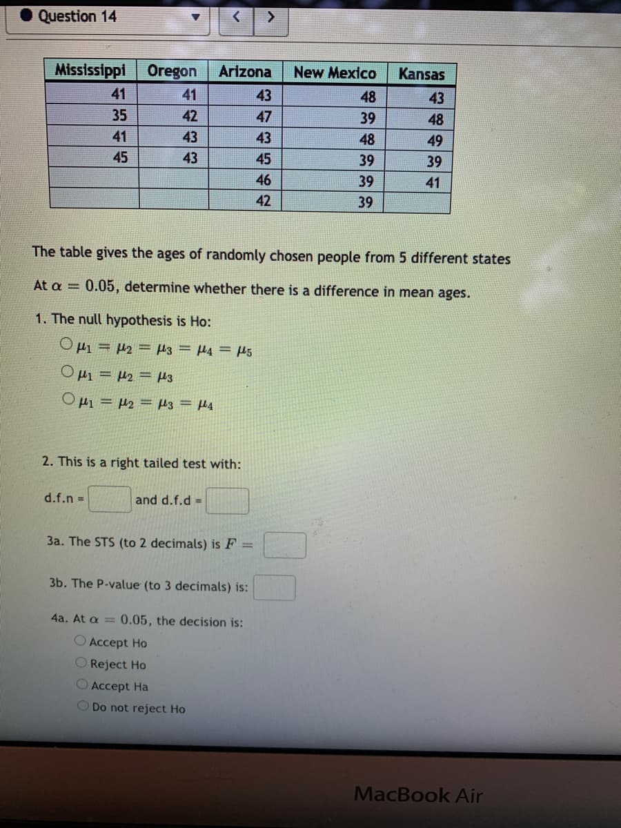 Question 14
Mississippi
Oregon
Arizona
New Mexico
Kansas
41
41
43
48
43
35
42
47
39
48
41
43
43
48
49
45
43
45
39
39
46
39
41
42
39
The table gives the ages of randomly chosen people from 5 different states
At a = 0.05, determine whether there is a difference in mean ages.
1. The
hypothesis is Ho:
Hi = 42 = H3 = 4 = µ5
O µ1 = 42 = H3
O H1 = µ2 = H3 = H4
2. This is a right tailed test with:
d.f.n =
and d.f.d =
3a. The STS (to 2 decimals) is F =
3b. The P-value (to 3 decimals) is:
4a. At a = 0.05, the decision is:
O Accept Ho
O Reject Ho
O Accept Ha
O Do not reject Ho
MacBook Air
